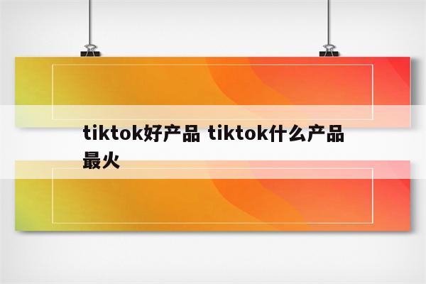 tiktok好产品 tiktok什么产品最火