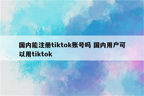 国内能注册tiktok账号吗 国内用户可以用tiktok