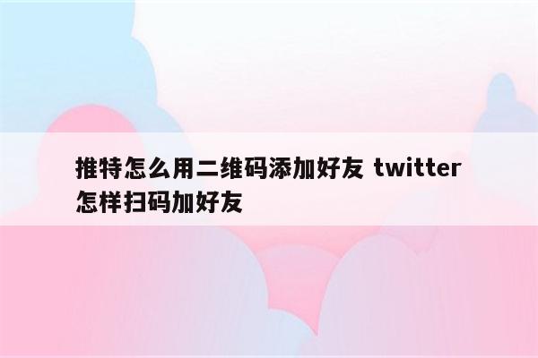 推特怎么用二维码添加好友 twitter怎样扫码加好友