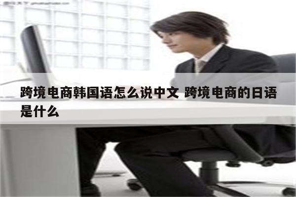跨境电商韩国语怎么说中文 跨境电商的日语是什么