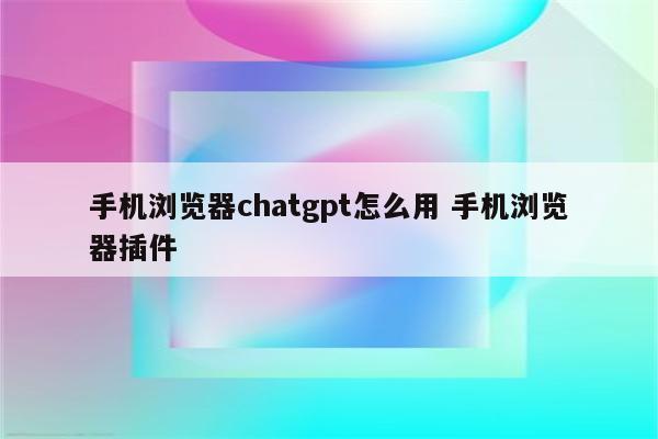 手机浏览器chatgpt怎么用 手机浏览器插件