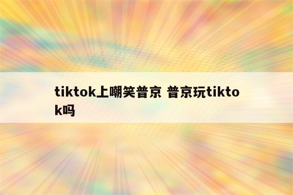 tiktok上嘲笑普京 普京玩tiktok吗