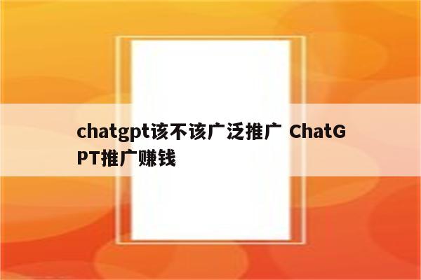 chatgpt该不该广泛推广 ChatGPT推广赚钱