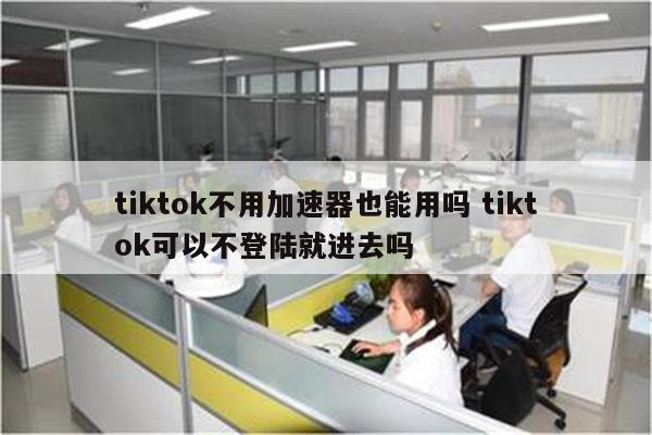 tiktok不用加速器也能用吗 tiktok可以不登陆就进去吗