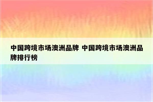 中国跨境市场澳洲品牌 中国跨境市场澳洲品牌排行榜
