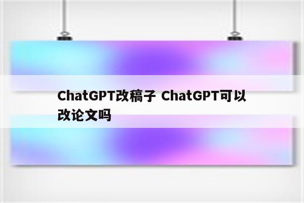 ChatGPT改稿子 ChatGPT可以改论文吗