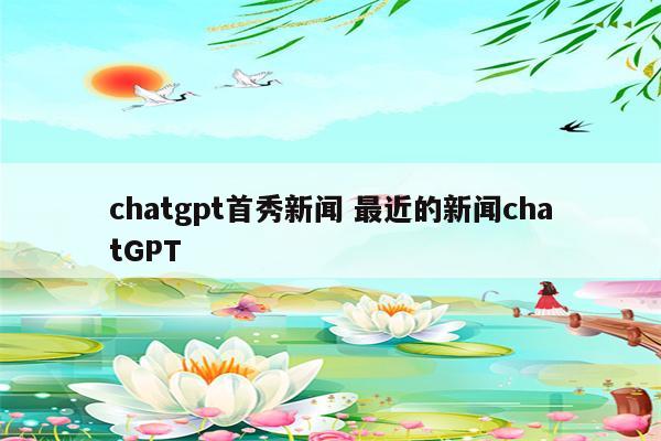 chatgpt首秀新闻 最近的新闻chatGPT