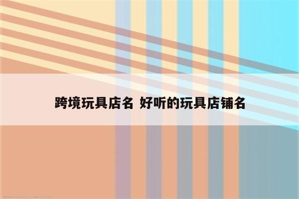 跨境玩具店名 好听的玩具店铺名