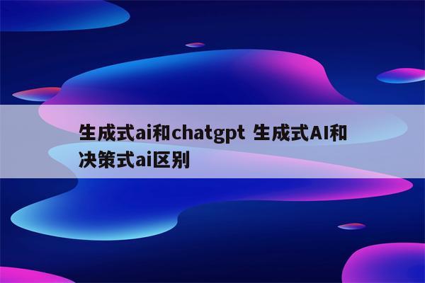 生成式ai和chatgpt 生成式AI和决策式ai区别