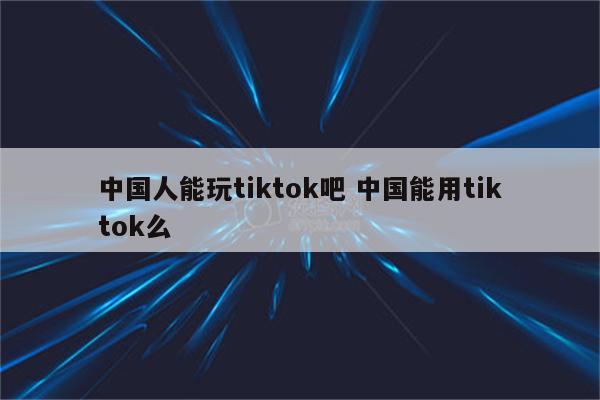 中国人能玩tiktok吧 中国能用tiktok么