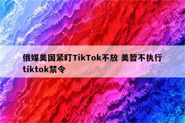 俄媒美国紧盯TikTok不放 美暂不执行tiktok禁令