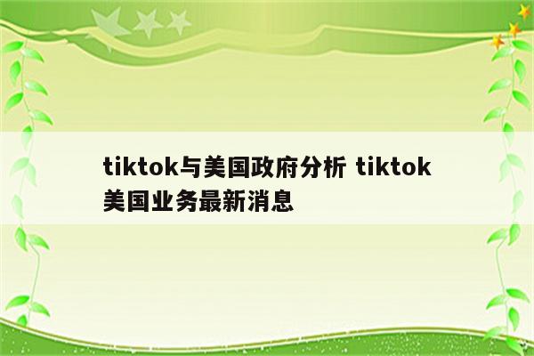 tiktok与美国政府分析 tiktok美国业务最新消息