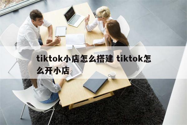 tiktok小店怎么搭建 tiktok怎么开小店