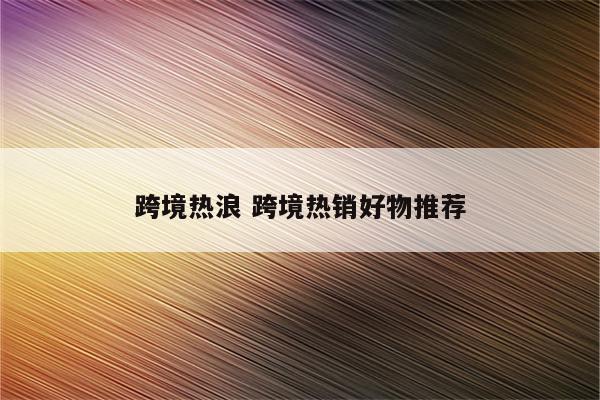 跨境热浪 跨境热销好物推荐