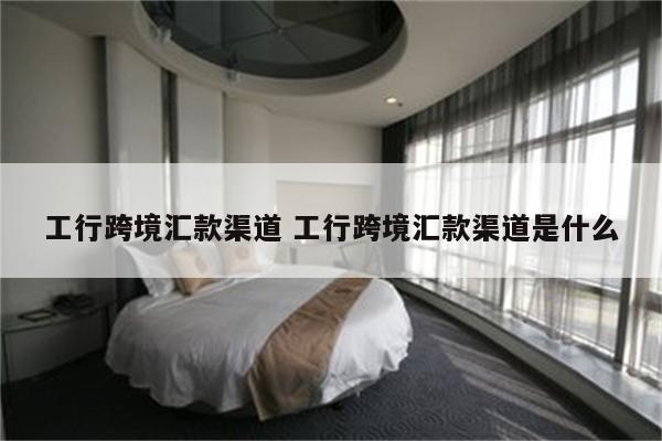 工行跨境汇款渠道 工行跨境汇款渠道是什么