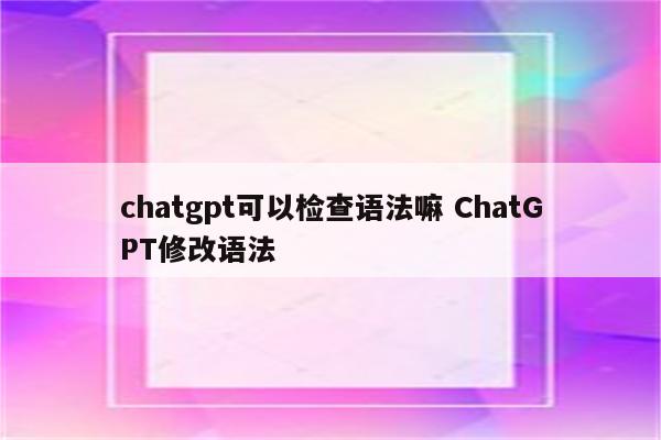 chatgpt可以检查语法嘛 ChatGPT修改语法