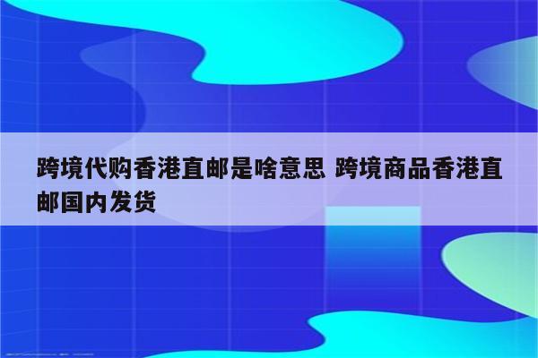 跨境代购香港直邮是啥意思 跨境商品香港直邮国内发货