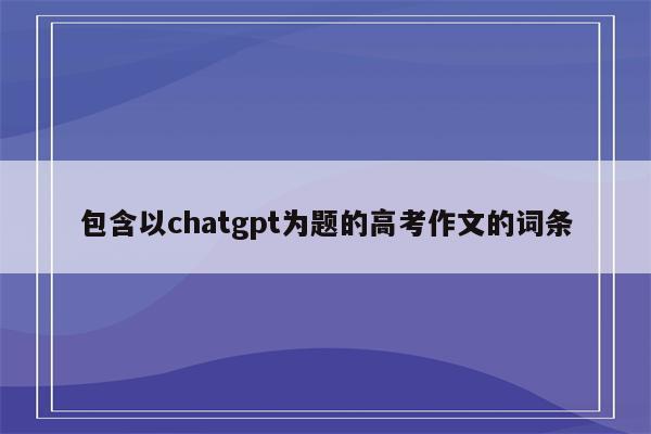 包含以chatgpt为题的高考作文的词条