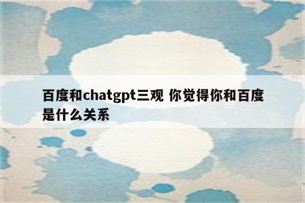 百度和chatgpt三观 你觉得你和百度是什么关系