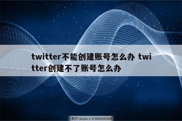 twitter不能创建账号怎么办 twitter创建不了账号怎么办
