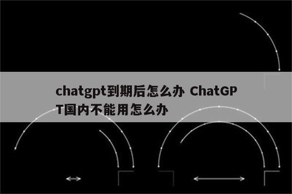 chatgpt到期后怎么办 ChatGPT国内不能用怎么办