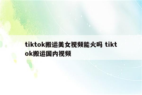 tiktok搬运美女视频能火吗 tiktok搬运国内视频