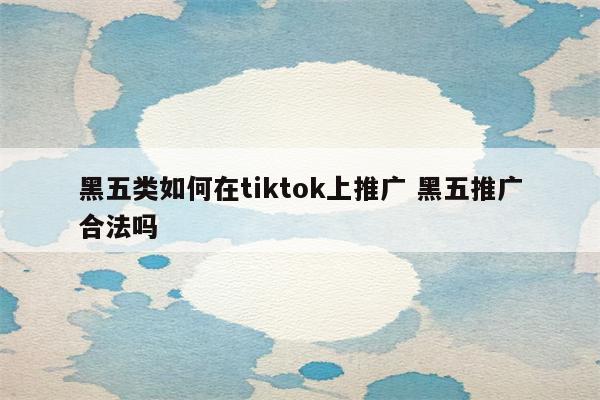 黑五类如何在tiktok上推广 黑五推广合法吗