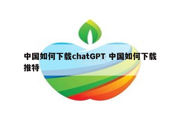 中国如何下载chatGPT 中国如何下载推特