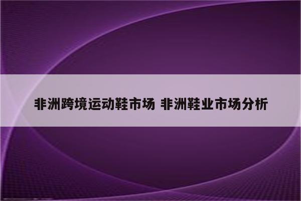 非洲跨境运动鞋市场 非洲鞋业市场分析