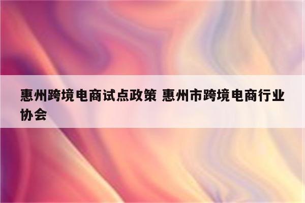 惠州跨境电商试点政策 惠州市跨境电商行业协会