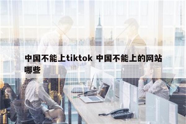 中国不能上tiktok 中国不能上的网站哪些