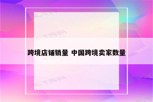 跨境店铺销量 中国跨境卖家数量
