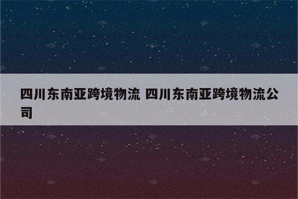四川东南亚跨境物流 四川东南亚跨境物流公司