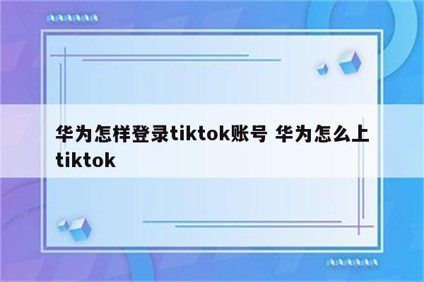 华为怎样登录tiktok账号 华为怎么上tiktok