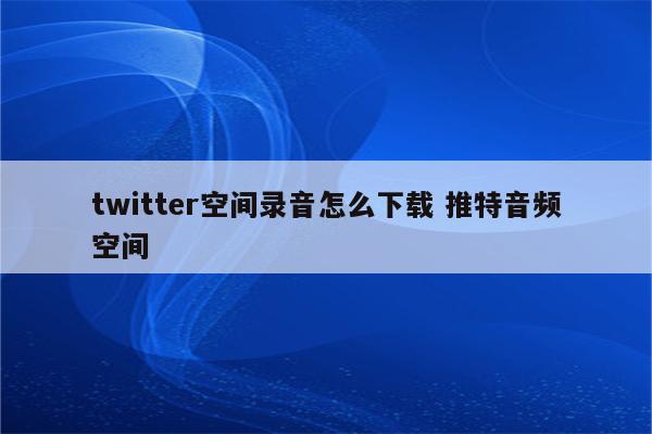 twitter空间录音怎么下载 推特音频空间