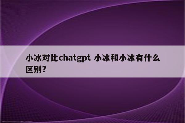 小冰对比chatgpt 小冰和小冰有什么区别?