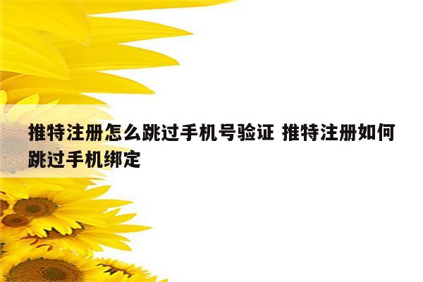 推特注册怎么跳过手机号验证 推特注册如何跳过手机绑定