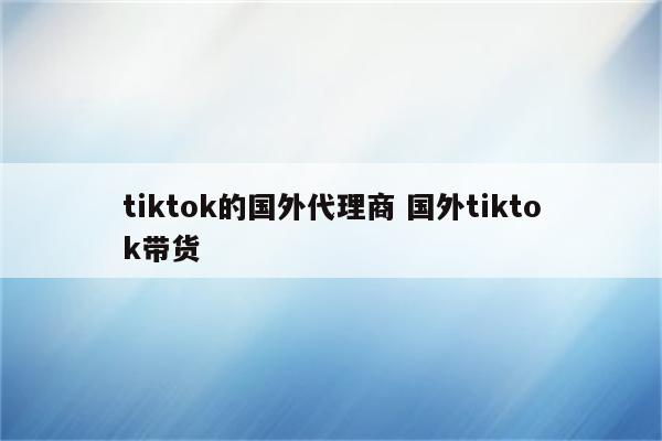 tiktok的国外代理商 国外tiktok带货