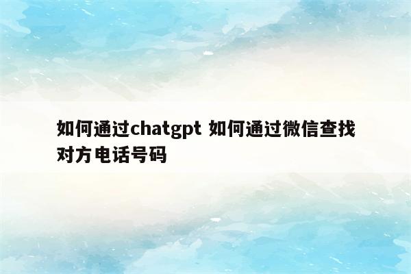 如何通过chatgpt 如何通过微信查找对方电话号码