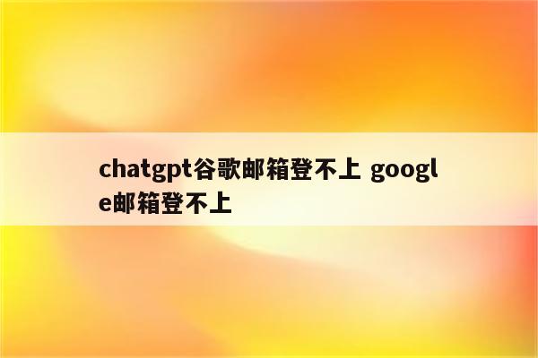 chatgpt谷歌邮箱登不上 google邮箱登不上