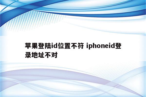 苹果登陆id位置不符 iphoneid登录地址不对