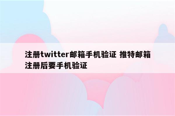 注册twitter邮箱手机验证 推特邮箱注册后要手机验证