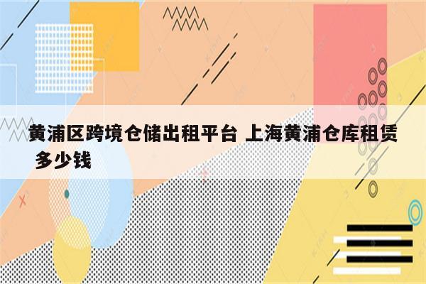 黄浦区跨境仓储出租平台 上海黄浦仓库租赁 多少钱