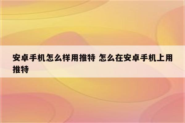 安卓手机怎么样用推特 怎么在安卓手机上用推特