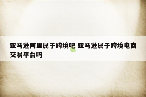 亚马逊阿里属于跨境吧 亚马逊属于跨境电商交易平台吗