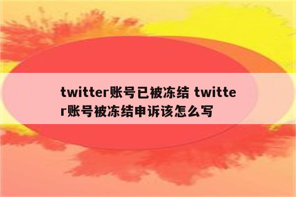 twitter账号已被冻结 twitter账号被冻结申诉该怎么写