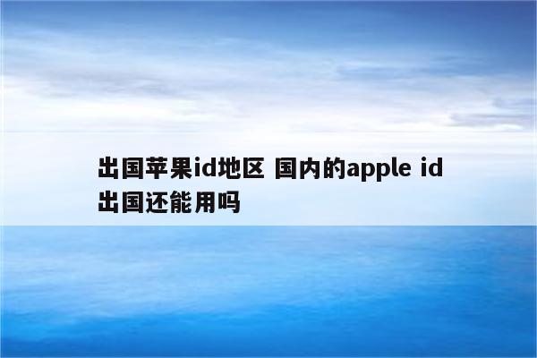 出国苹果id地区 国内的apple id出国还能用吗