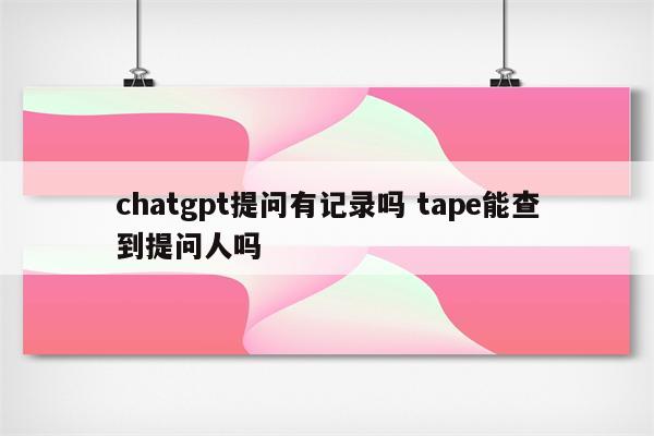 chatgpt提问有记录吗 tape能查到提问人吗
