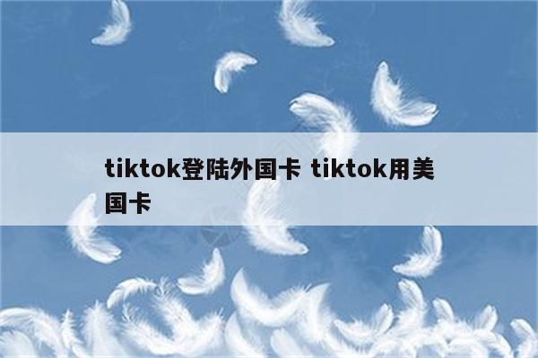 tiktok登陆外国卡 tiktok用美国卡