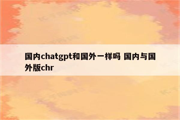 国内chatgpt和国外一样吗 国内与国外版chr